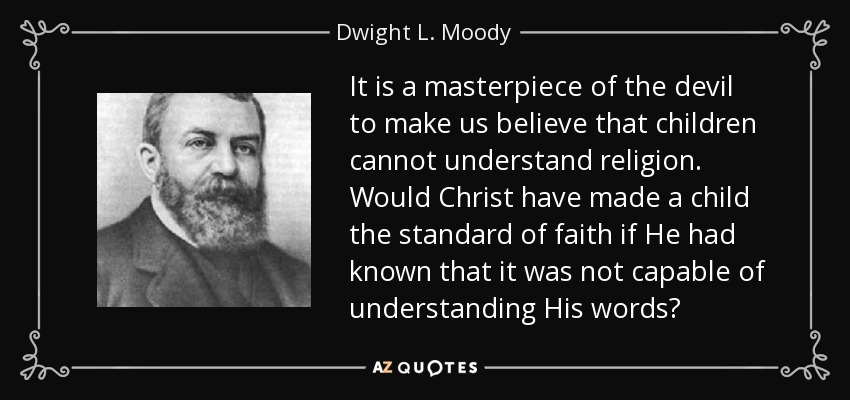 It is a masterpiece of the devil to make us believe that children cannot understand religion. Would Christ have made a child the standard of faith if He had known that it was not capable of understanding His words? - Dwight L. Moody