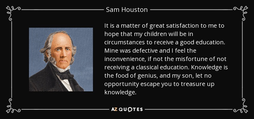 It is a matter of great satisfaction to me to hope that my children will be in circumstances to receive a good education. Mine was defective and I feel the inconvenience, if not the misfortune of not receiving a classical education. Knowledge is the food of genius, and my son, let no opportunity escape you to treasure up knowledge. - Sam Houston