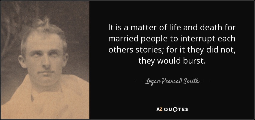 It is a matter of life and death for married people to interrupt each others stories; for it they did not, they would burst. - Logan Pearsall Smith