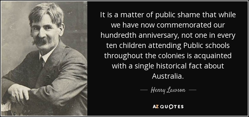 It is a matter of public shame that while we have now commemorated our hundredth anniversary, not one in every ten children attending Public schools throughout the colonies is acquainted with a single historical fact about Australia. - Henry Lawson