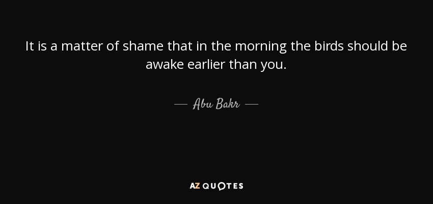 It is a matter of shame that in the morning the birds should be awake earlier than you. - Abu Bakr