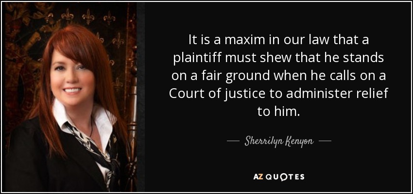 It is a maxim in our law that a plaintiff must shew that he stands on a fair ground when he calls on a Court of justice to administer relief to him. - Sherrilyn Kenyon