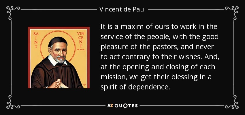 It is a maxim of ours to work in the service of the people, with the good pleasure of the pastors, and never to act contrary to their wishes. And, at the opening and closing of each mission, we get their blessing in a spirit of dependence. - Vincent de Paul