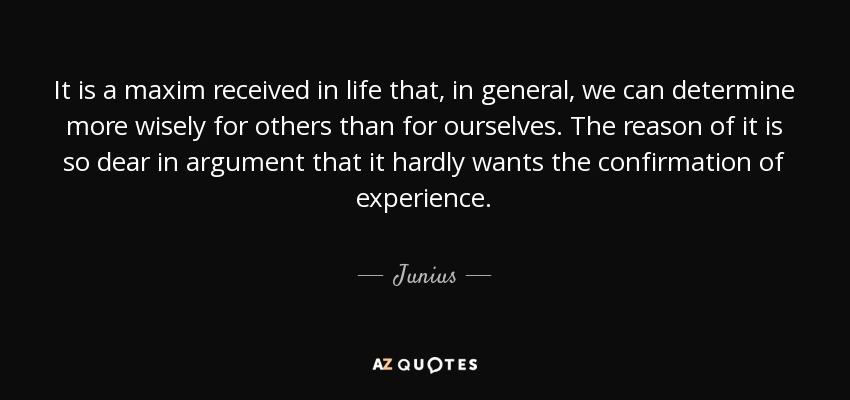 It is a maxim received in life that, in general, we can determine more wisely for others than for ourselves. The reason of it is so dear in argument that it hardly wants the confirmation of experience. - Junius