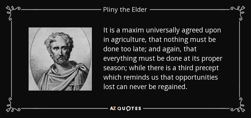 It is a maxim universally agreed upon in agriculture, that nothing must be done too late; and again, that everything must be done at its proper season; while there is a third precept which reminds us that opportunities lost can never be regained. - Pliny the Elder