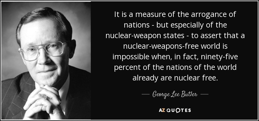 It is a measure of the arrogance of nations - but especially of the nuclear-weapon states - to assert that a nuclear-weapons-free world is impossible when, in fact, ninety-five percent of the nations of the world already are nuclear free. - George Lee Butler