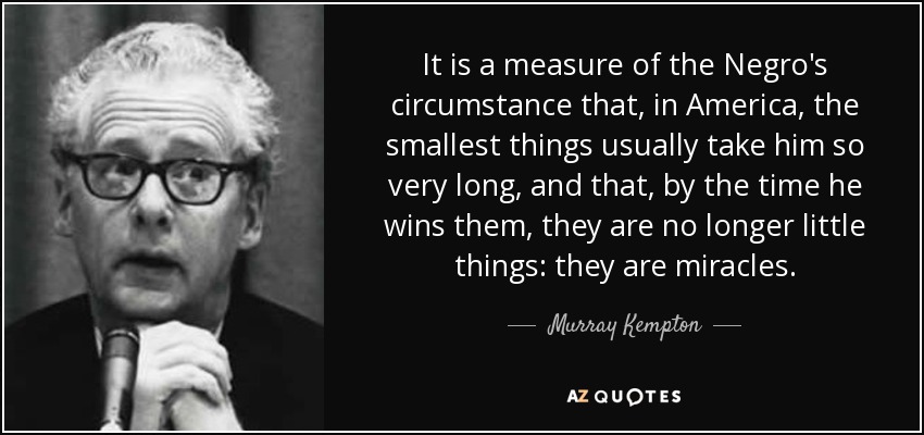 It is a measure of the Negro's circumstance that, in America, the smallest things usually take him so very long, and that, by the time he wins them, they are no longer little things: they are miracles. - Murray Kempton
