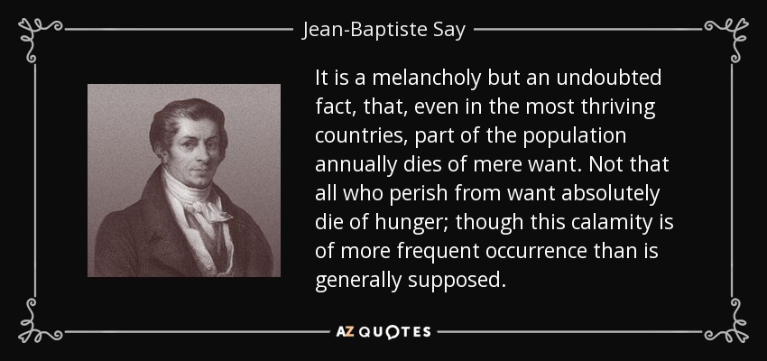 It is a melancholy but an undoubted fact, that, even in the most thriving countries, part of the population annually dies of mere want. Not that all who perish from want absolutely die of hunger; though this calamity is of more frequent occurrence than is generally supposed. - Jean-Baptiste Say