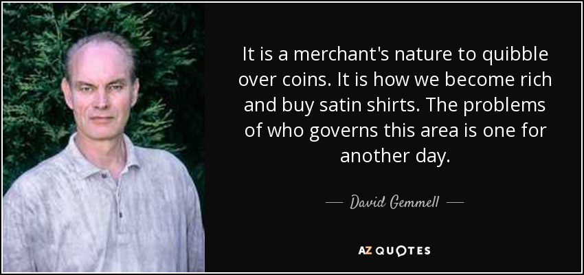 It is a merchant's nature to quibble over coins. It is how we become rich and buy satin shirts. The problems of who governs this area is one for another day. - David Gemmell
