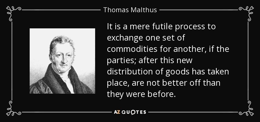 It is a mere futile process to exchange one set of commodities for another, if the parties; after this new distribution of goods has taken place, are not better off than they were before. - Thomas Malthus