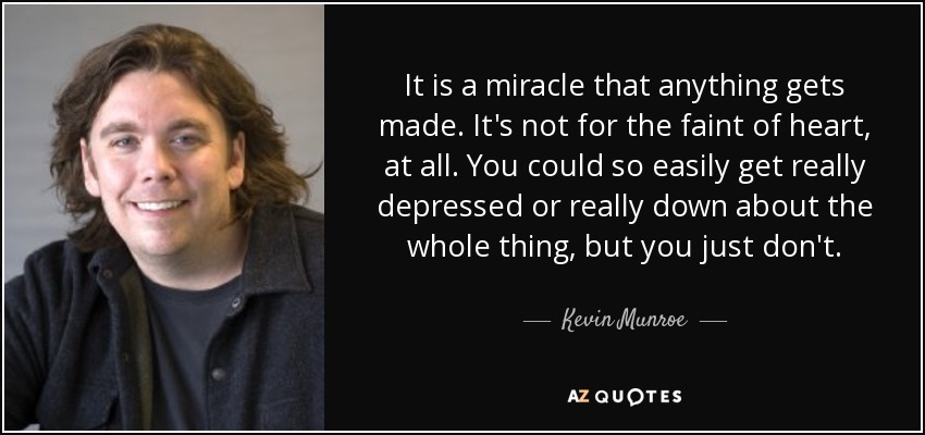 It is a miracle that anything gets made. It's not for the faint of heart, at all. You could so easily get really depressed or really down about the whole thing, but you just don't. - Kevin Munroe