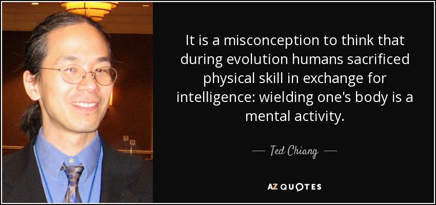 It is a misconception to think that during evolution humans sacrificed physical skill in exchange for intelligence: wielding one's body is a mental activity. - Ted Chiang