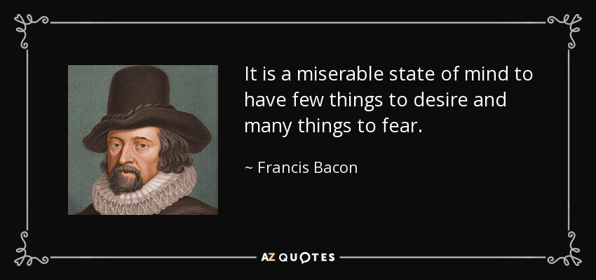 It is a miserable state of mind to have few things to desire and many things to fear. - Francis Bacon