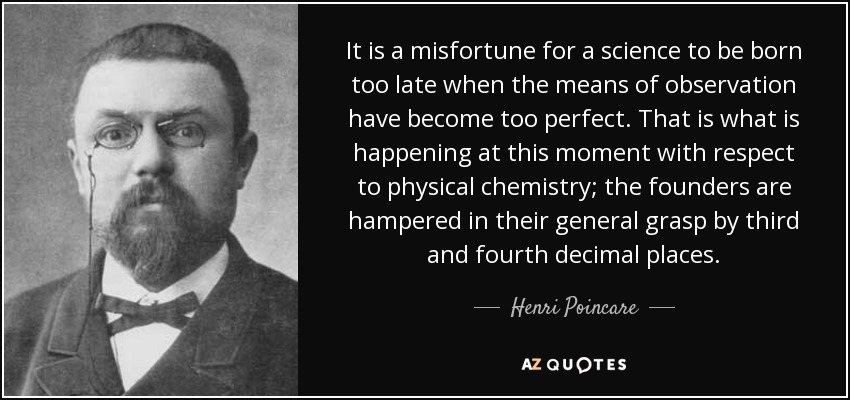 It is a misfortune for a science to be born too late when the means of observation have become too perfect. That is what is happening at this moment with respect to physical chemistry; the founders are hampered in their general grasp by third and fourth decimal places. - Henri Poincare
