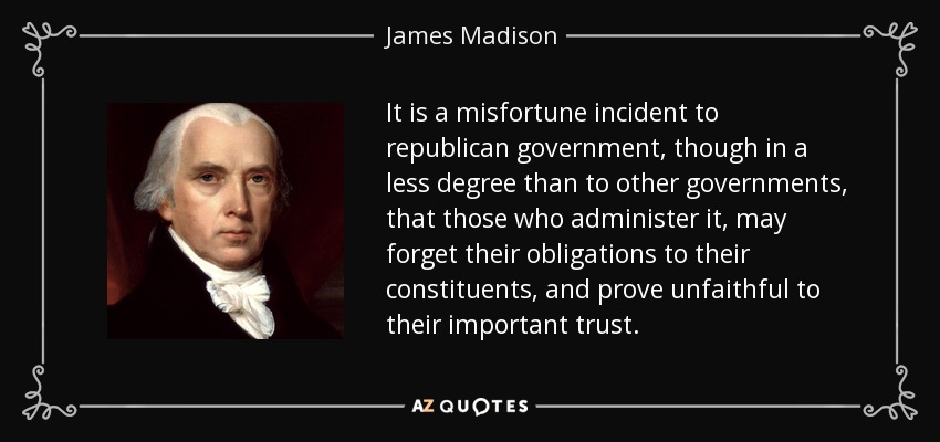 It is a misfortune incident to republican government, though in a less degree than to other governments, that those who administer it, may forget their obligations to their constituents, and prove unfaithful to their important trust. - James Madison