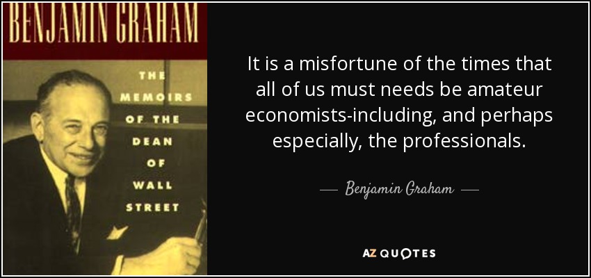 It is a misfortune of the times that all of us must needs be amateur economists-including, and perhaps especially, the professionals. - Benjamin Graham