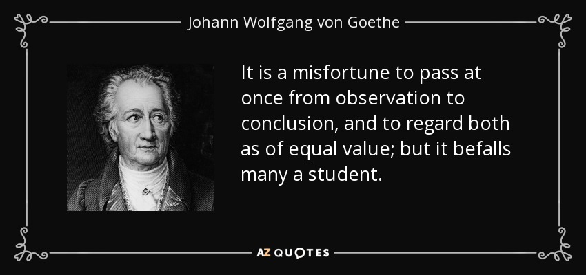 It is a misfortune to pass at once from observation to conclusion, and to regard both as of equal value; but it befalls many a student. - Johann Wolfgang von Goethe