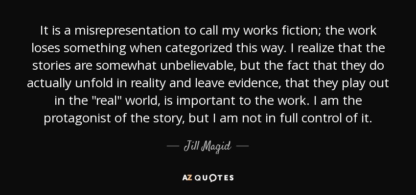 It is a misrepresentation to call my works fiction; the work loses something when categorized this way. I realize that the stories are somewhat unbelievable, but the fact that they do actually unfold in reality and leave evidence, that they play out in the 