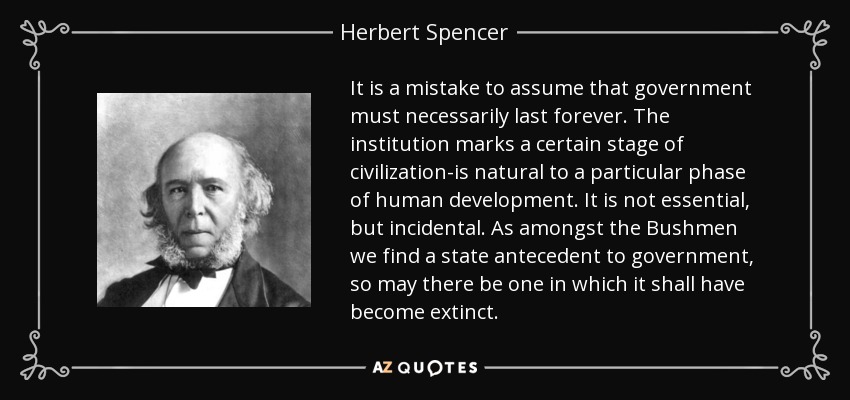 It is a mistake to assume that government must necessarily last forever. The institution marks a certain stage of civilization-is natural to a particular phase of human development. It is not essential, but incidental. As amongst the Bushmen we find a state antecedent to government, so may there be one in which it shall have become extinct. - Herbert Spencer