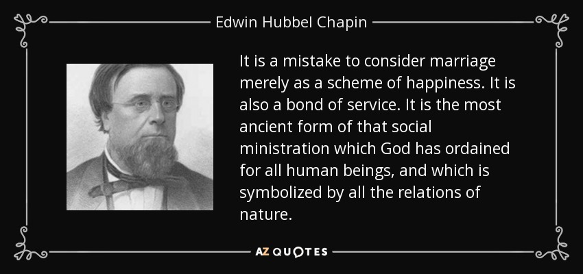 It is a mistake to consider marriage merely as a scheme of happiness. It is also a bond of service. It is the most ancient form of that social ministration which God has ordained for all human beings, and which is symbolized by all the relations of nature. - Edwin Hubbel Chapin