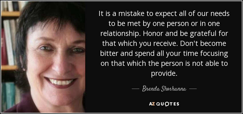 It is a mistake to expect all of our needs to be met by one person or in one relationship. Honor and be grateful for that which you receive. Don't become bitter and spend all your time focusing on that which the person is not able to provide. - Brenda Shoshanna