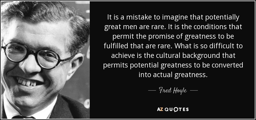 It is a mistake to imagine that potentially great men are rare. It is the conditions that permit the promise of greatness to be fulfilled that are rare. What is so difficult to achieve is the cultural background that permits potential greatness to be converted into actual greatness. - Fred Hoyle