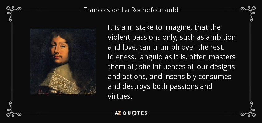 It is a mistake to imagine, that the violent passions only, such as ambition and love, can triumph over the rest. Idleness, languid as it is, often masters them all; she influences all our designs and actions, and insensibly consumes and destroys both passions and virtues. - Francois de La Rochefoucauld