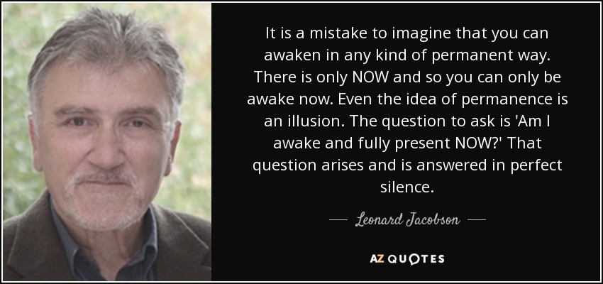 It is a mistake to imagine that you can awaken in any kind of permanent way. There is only NOW and so you can only be awake now. Even the idea of permanence is an illusion. The question to ask is 'Am I awake and fully present NOW?' That question arises and is answered in perfect silence. - Leonard Jacobson
