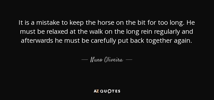 It is a mistake to keep the horse on the bit for too long. He must be relaxed at the walk on the long rein regularly and afterwards he must be carefully put back together again. - Nuno Oliveira