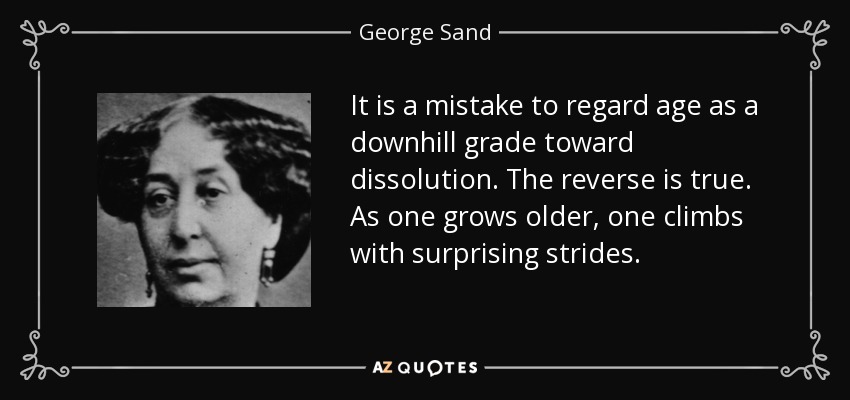 It is a mistake to regard age as a downhill grade toward dissolution. The reverse is true. As one grows older, one climbs with surprising strides. - George Sand