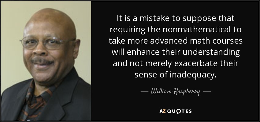 It is a mistake to suppose that requiring the nonmathematical to take more advanced math courses will enhance their understanding and not merely exacerbate their sense of inadequacy. - William Raspberry