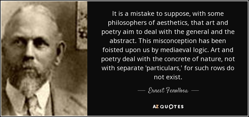 It is a mistake to suppose, with some philosophers of aesthetics, that art and poetry aim to deal with the general and the abstract. This misconception has been foisted upon us by mediaeval logic. Art and poetry deal with the concrete of nature, not with separate 'particulars,' for such rows do not exist. - Ernest Fenollosa