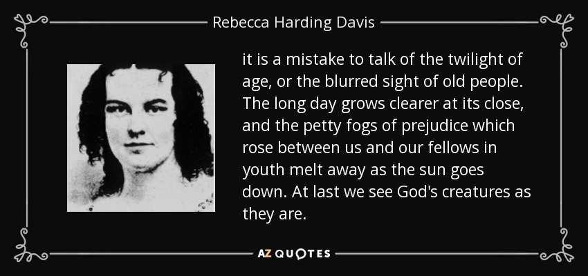 it is a mistake to talk of the twilight of age, or the blurred sight of old people. The long day grows clearer at its close, and the petty fogs of prejudice which rose between us and our fellows in youth melt away as the sun goes down. At last we see God's creatures as they are. - Rebecca Harding Davis