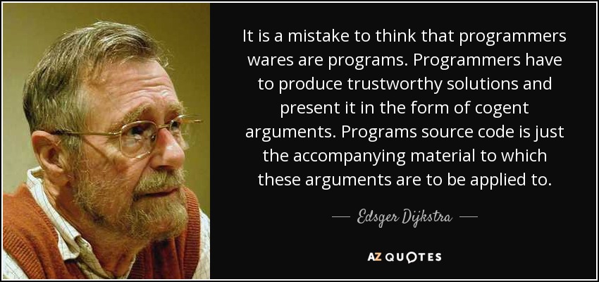 It is a mistake to think that programmers wares are programs. Programmers have to produce trustworthy solutions and present it in the form of cogent arguments. Programs source code is just the accompanying material to which these arguments are to be applied to. - Edsger Dijkstra