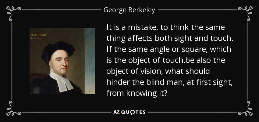 It is a mistake, to think the same thing affects both sight and touch. If the same angle or square, which is the object of touch,be also the object of vision, what should hinder the blind man, at first sight, from knowing it? - George Berkeley