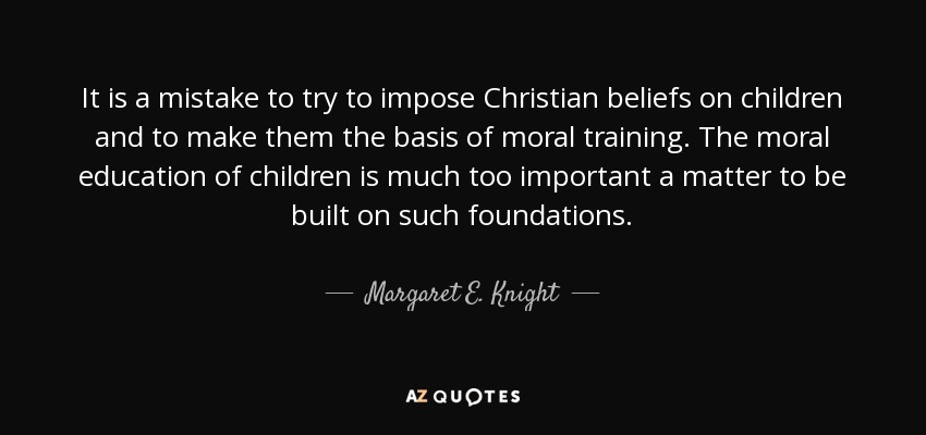 It is a mistake to try to impose Christian beliefs on children and to make them the basis of moral training. The moral education of children is much too important a matter to be built on such foundations. - Margaret E. Knight