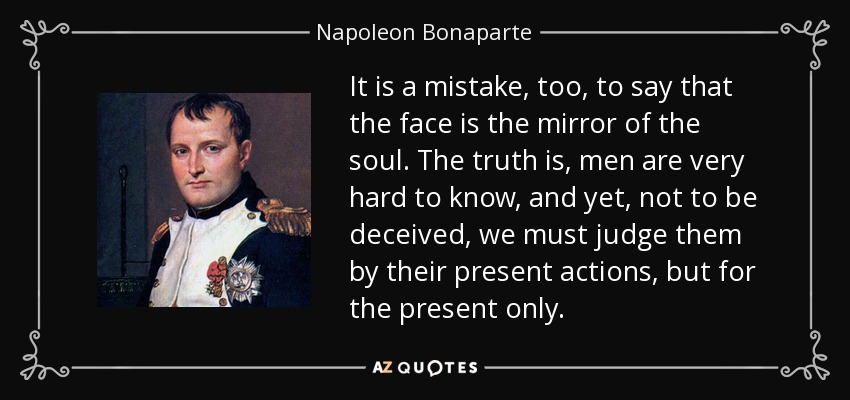 It is a mistake, too, to say that the face is the mirror of the soul. The truth is, men are very hard to know, and yet, not to be deceived, we must judge them by their present actions, but for the present only. - Napoleon Bonaparte