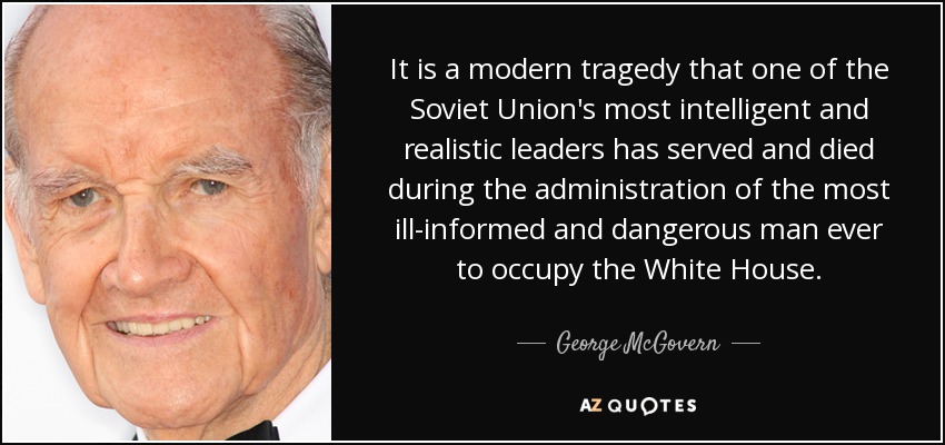 It is a modern tragedy that one of the Soviet Union's most intelligent and realistic leaders has served and died during the administration of the most ill-informed and dangerous man ever to occupy the White House. - George McGovern