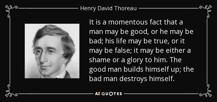 It is a momentous fact that a man may be good, or he may be bad; his life may be true, or it may be false; it may be either a shame or a glory to him. The good man builds himself up; the bad man destroys himself. - Henry David Thoreau