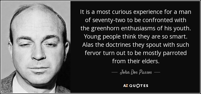 It is a most curious experience for a man of seventy-two to be confronted with the greenhorn enthusiasms of his youth. Young people think they are so smart. Alas the doctrines they spout with such fervor turn out to be mostly parroted from their elders. - John Dos Passos