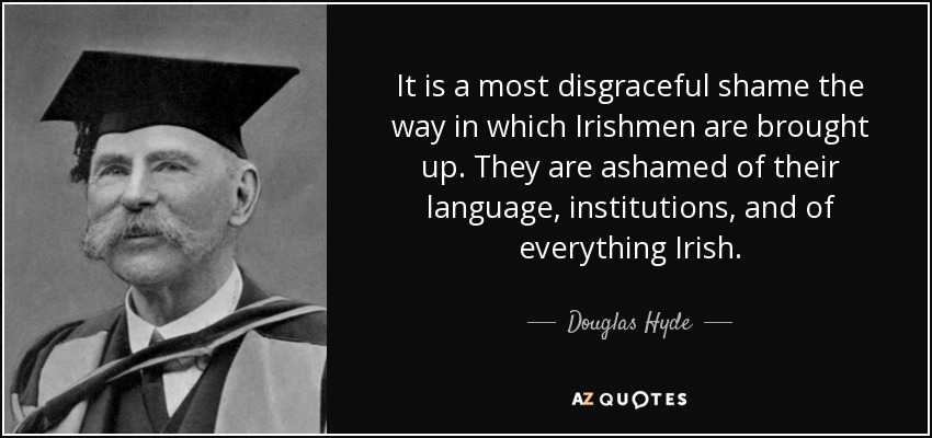 It is a most disgraceful shame the way in which Irishmen are brought up. They are ashamed of their language, institutions, and of everything Irish. - Douglas Hyde