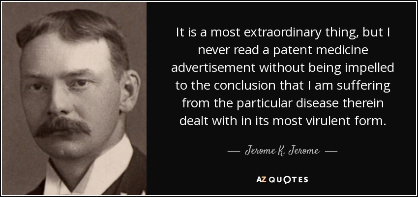 It is a most extraordinary thing, but I never read a patent medicine advertisement without being impelled to the conclusion that I am suffering from the particular disease therein dealt with in its most virulent form. - Jerome K. Jerome