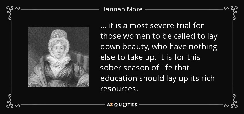 ... it is a most severe trial for those women to be called to lay down beauty, who have nothing else to take up. It is for this sober season of life that education should lay up its rich resources. - Hannah More