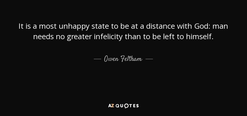 It is a most unhappy state to be at a distance with God: man needs no greater infelicity than to be left to himself. - Owen Feltham