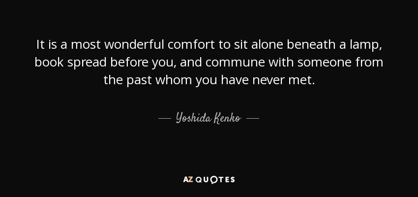It is a most wonderful comfort to sit alone beneath a lamp, book spread before you, and commune with someone from the past whom you have never met. - Yoshida Kenko