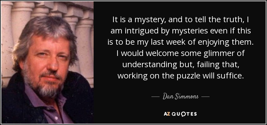 It is a mystery, and to tell the truth, I am intrigued by mysteries even if this is to be my last week of enjoying them. I would welcome some glimmer of understanding but, failing that, working on the puzzle will suffice. - Dan Simmons