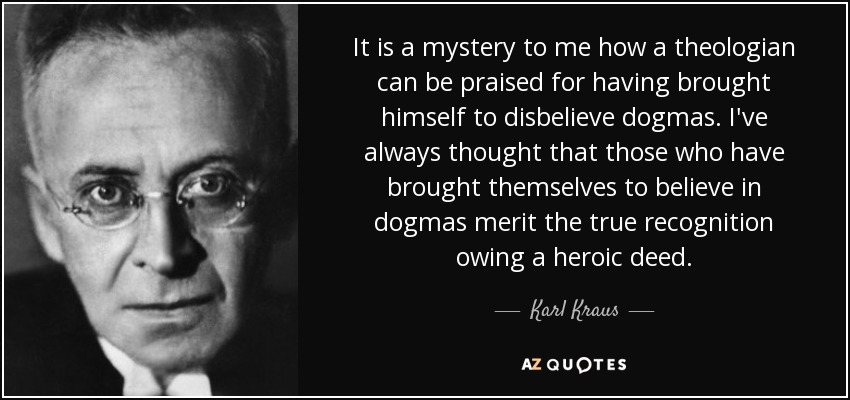 It is a mystery to me how a theologian can be praised for having brought himself to disbelieve dogmas. I've always thought that those who have brought themselves to believe in dogmas merit the true recognition owing a heroic deed. - Karl Kraus