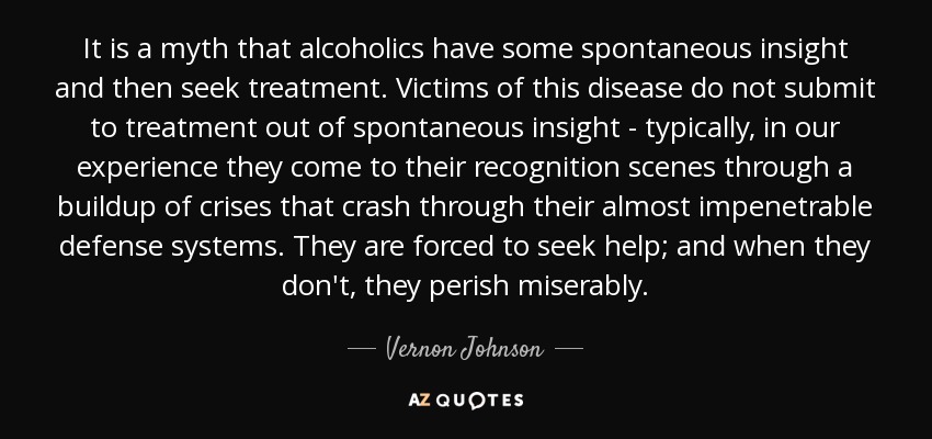 It is a myth that alcoholics have some spontaneous insight and then seek treatment. Victims of this disease do not submit to treatment out of spontaneous insight - typically, in our experience they come to their recognition scenes through a buildup of crises that crash through their almost impenetrable defense systems. They are forced to seek help; and when they don't, they perish miserably. - Vernon Johnson