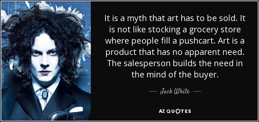 It is a myth that art has to be sold. It is not like stocking a grocery store where people fill a pushcart. Art is a product that has no apparent need. The salesperson builds the need in the mind of the buyer. - Jack White