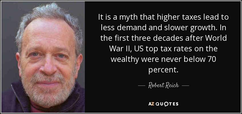 It is a myth that higher taxes lead to less demand and slower growth. In the first three decades after World War II, US top tax rates on the wealthy were never below 70 percent. - Robert Reich